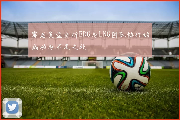 赛后复盘分析EDG与LNG团队协作的成功与不足之处