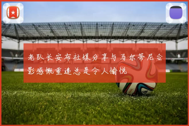 老队长安布社媒分享与马尔蒂尼合影感慨重逢总是令人愉悦