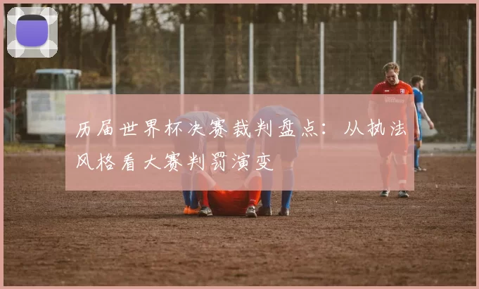 历届世界杯决赛裁判盘点:从执法风格看大赛判罚演变
