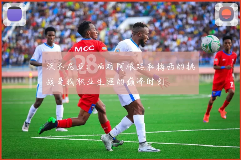 沃齐尼亚：面对阿根廷和梅西的挑战是我职业生涯的巅峰时刻