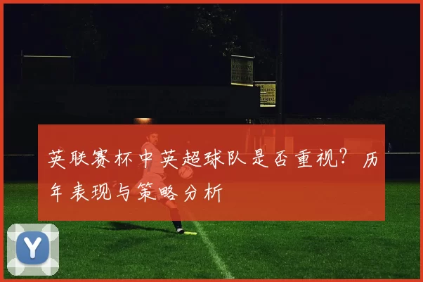英联赛杯中英超球队是否重视？历年表现与策略分析