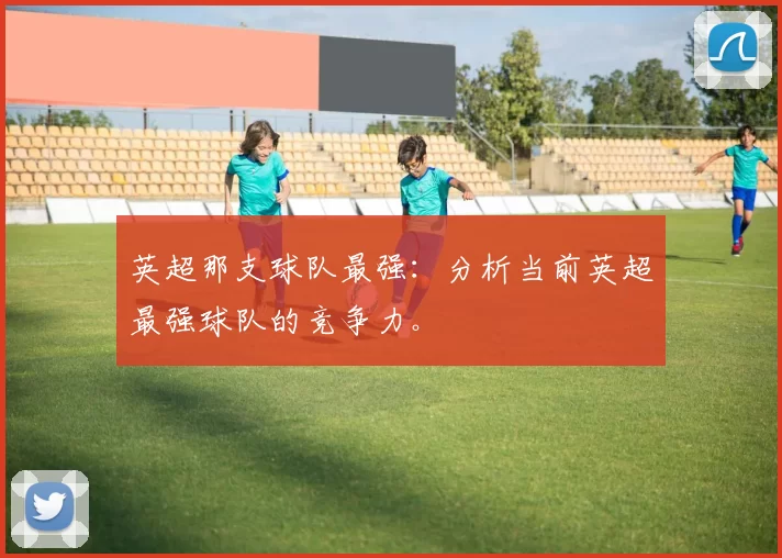 英超那支球队最强：分析当前英超最强球队的竞争力。