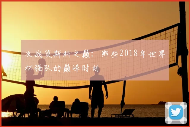 决战莫斯科之巅：那些2018年世界杯强队的巅峰时刻