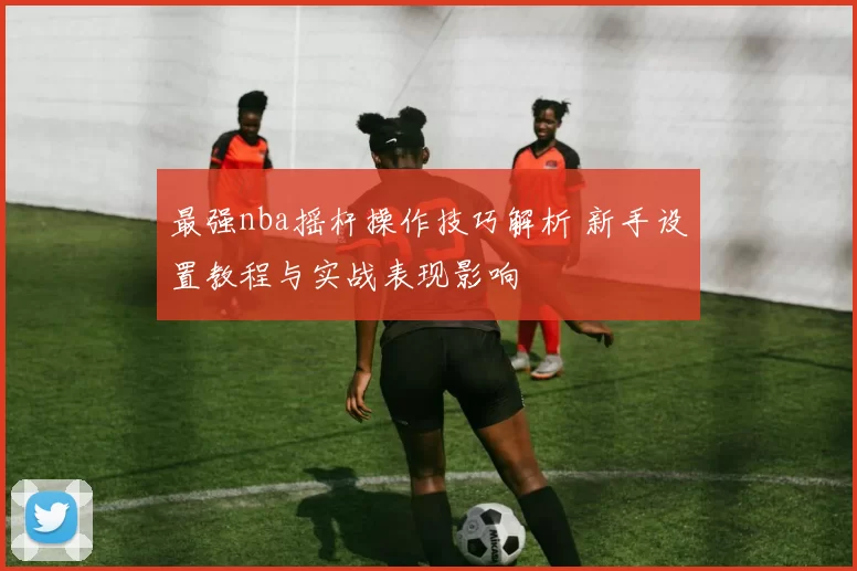 最强nba摇杆操作技巧解析 新手设置教程与实战表现影响