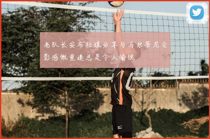 老队长安布社媒分享与马尔蒂尼合影感慨重逢总是令人愉悦