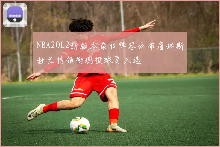NBA2OL2新版本最佳阵容公布詹姆斯杜兰特领衔现役球员入选