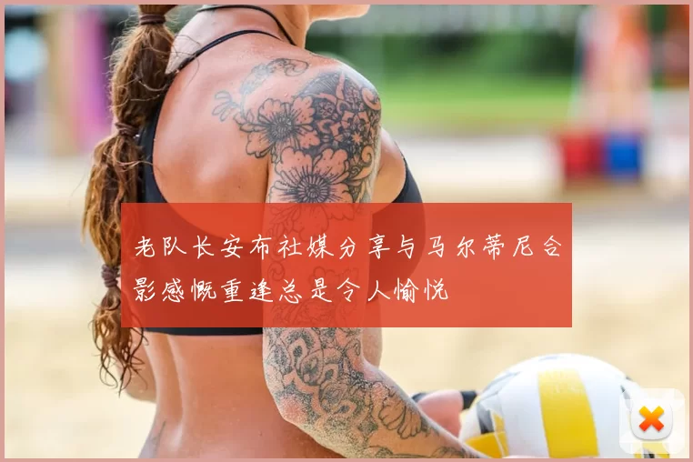 老队长安布社媒分享与马尔蒂尼合影感慨重逢总是令人愉悦