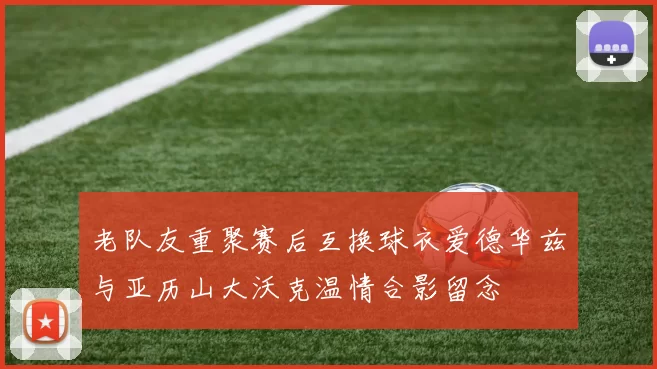 老队友重聚赛后互换球衣爱德华兹与亚历山大沃克温情合影留念