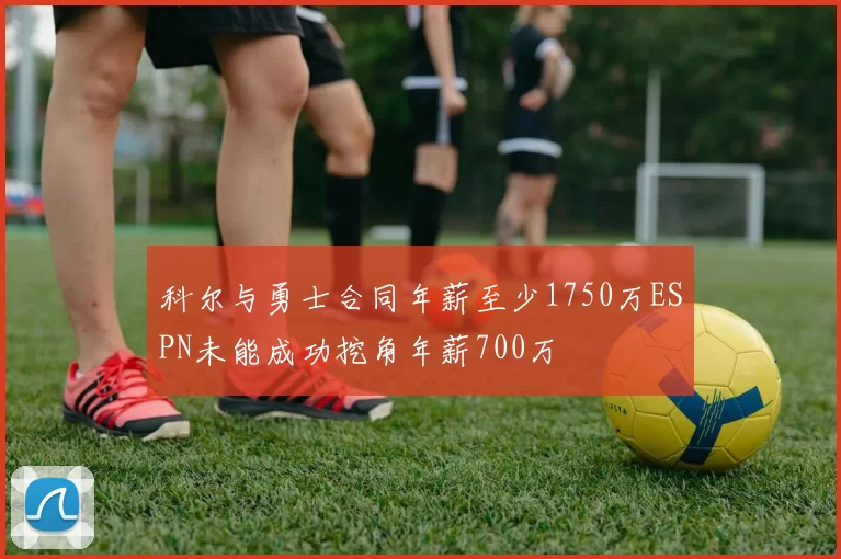 科尔与勇士合同年薪至少1750万ESPN未能成功挖角年薪700万
