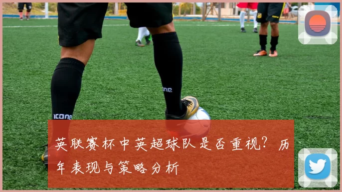 英联赛杯中英超球队是否重视？历年表现与策略分析