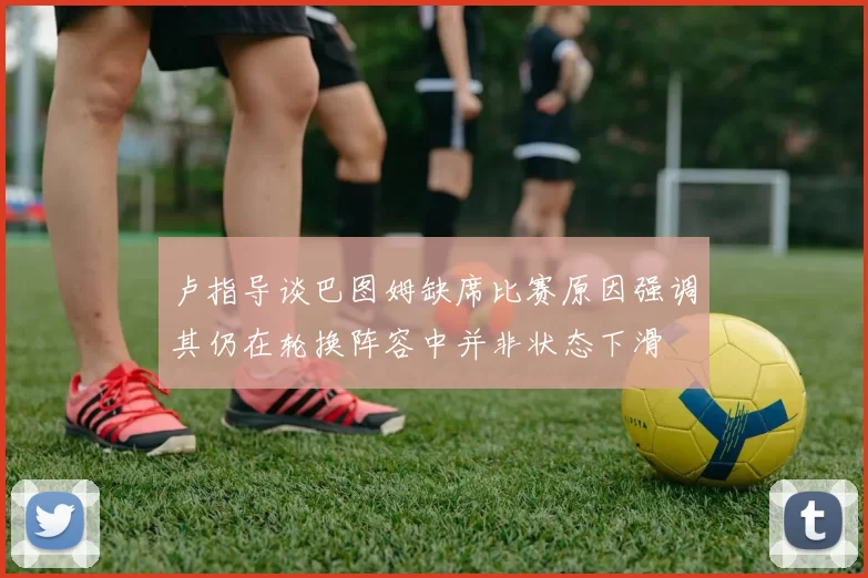 卢指导谈巴图姆缺席比赛原因强调其仍在轮换阵容中并非状态下滑