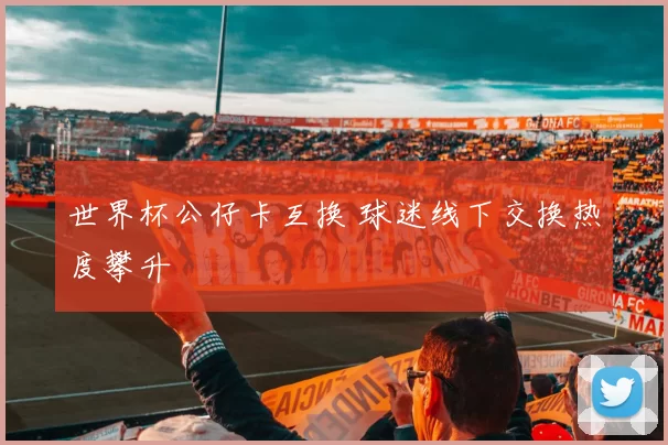 世界杯公仔卡互换 球迷线下交换热度攀升