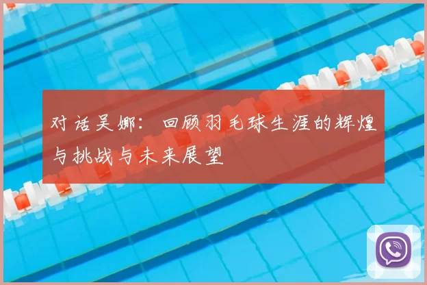 对话吴娜：回顾羽毛球生涯的辉煌与挑战与未来展望