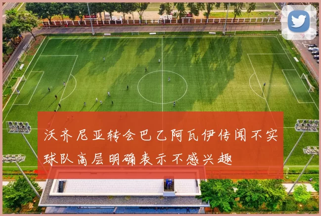 沃齐尼亚转会巴乙阿瓦伊传闻不实球队高层明确表示不感兴趣