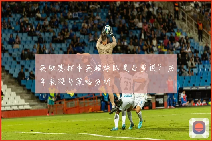 英联赛杯中英超球队是否重视？历年表现与策略分析