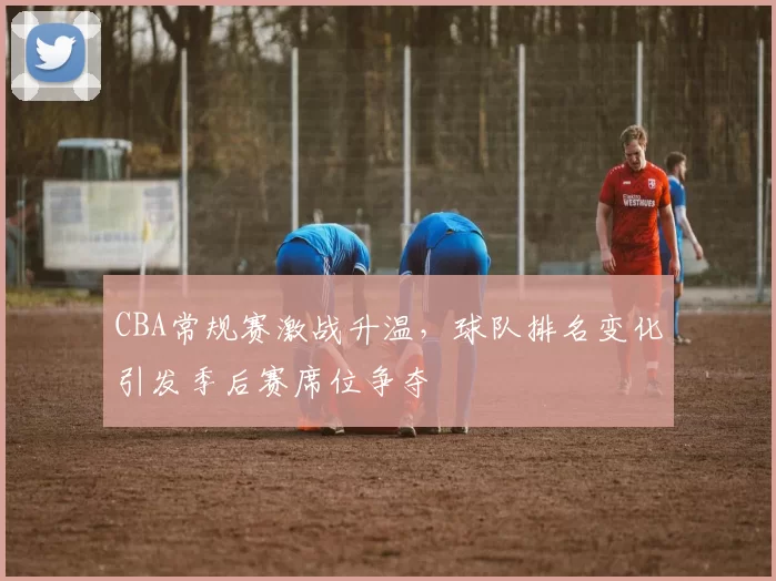 CBA常规赛激战升温,球队排名变化引发季后赛席位争夺