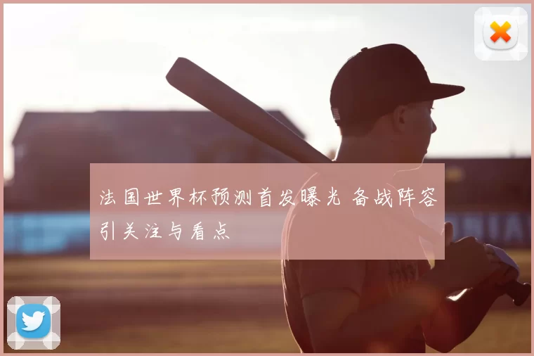 法国世界杯预测首发曝光 备战阵容引关注与看点