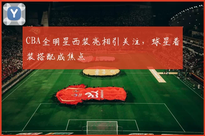 CBA全明星西装亮相引关注，球星着装搭配成焦点