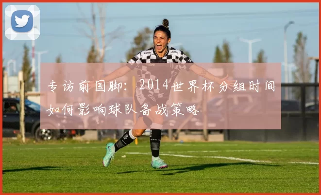 专访前国脚:2014世界杯分组时间如何影响球队备战策略