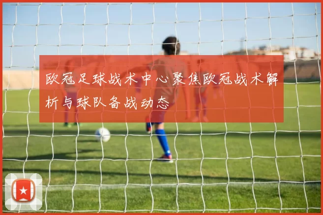欧冠足球战术中心聚焦欧冠战术解析与球队备战动态