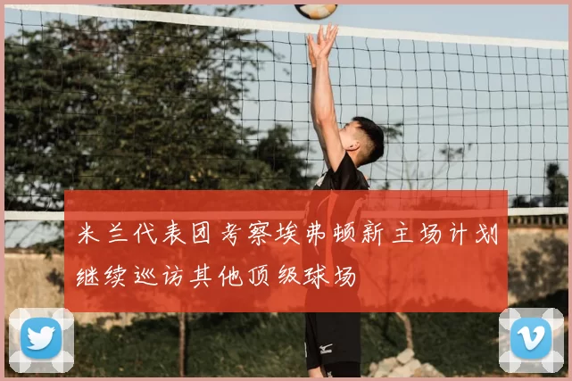 米兰代表团考察埃弗顿新主场计划继续巡访其他顶级球场