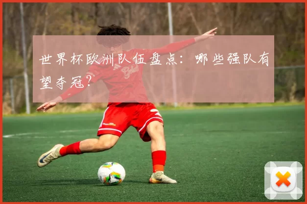 世界杯欧洲队伍盘点:哪些强队有望夺冠?
