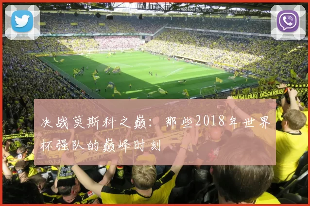 决战莫斯科之巅：那些2018年世界杯强队的巅峰时刻