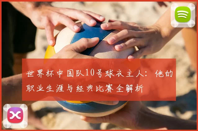 世界杯中国队10号球衣主人：他的职业生涯与经典比赛全解析