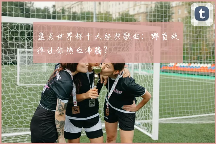 盘点世界杯十大经典歌曲：哪首旋律让你热血沸腾？