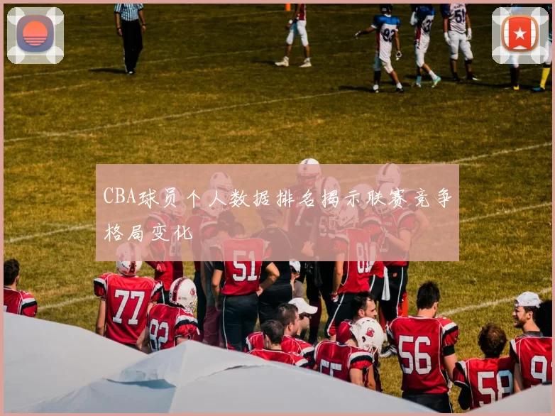 CBA球员个人数据排名揭示联赛竞争格局变化
