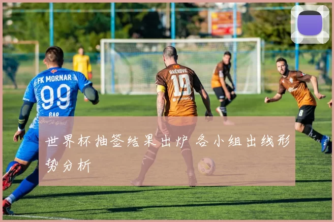 世界杯抽签结果出炉 各小组出线形势分析