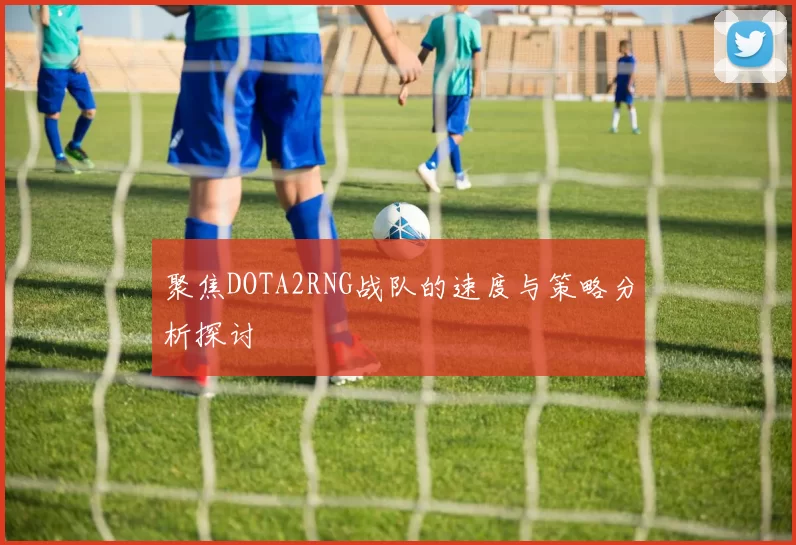 聚焦DOTA2RNG战队的速度与策略分析探讨