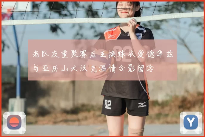 老队友重聚赛后互换球衣爱德华兹与亚历山大沃克温情合影留念