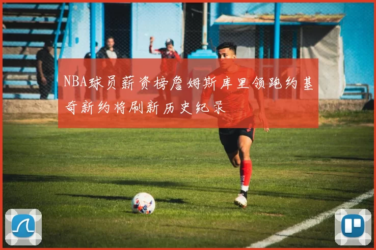 NBA球员薪资榜詹姆斯库里领跑约基奇新约将刷新历史纪录