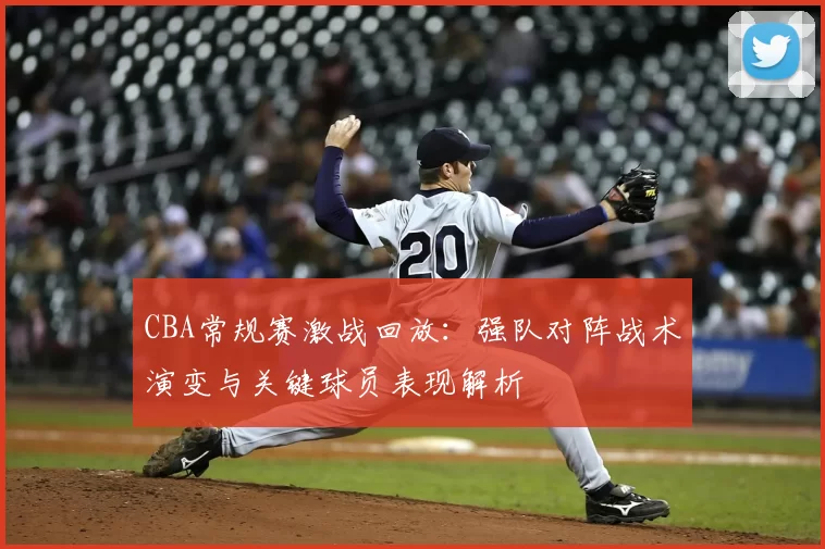 CBA常规赛激战回放:强队对阵战术演变与关键球员表现解析