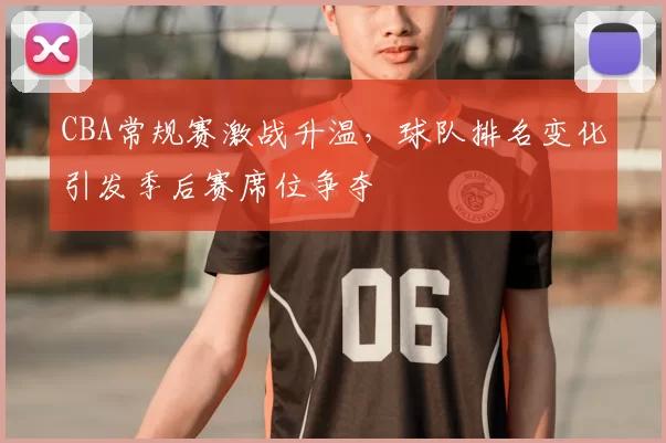 CBA常规赛激战升温，球队排名变化引发季后赛席位争夺