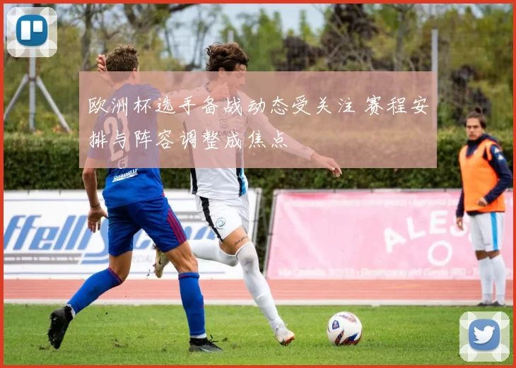 欧洲杯选手备战动态受关注 赛程安排与阵容调整成焦点