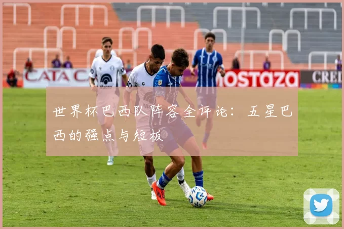 世界杯巴西队阵容全评论：五星巴西的强点与短板