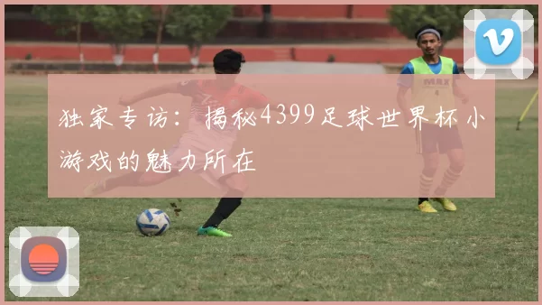 独家专访：揭秘4399足球世界杯小游戏的魅力所在