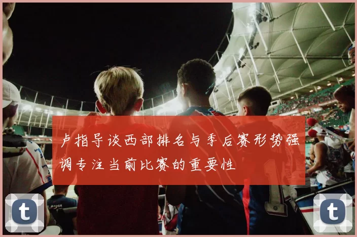 卢指导谈西部排名与季后赛形势强调专注当前比赛的重要性