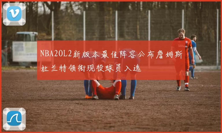 NBA2OL2新版本最佳阵容公布詹姆斯杜兰特领衔现役球员入选