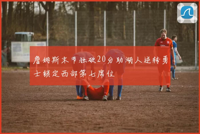 詹姆斯末节独砍20分助湖人逆转勇士锁定西部第七席位