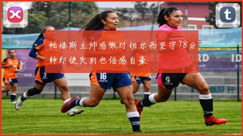 帕福斯主帅感慨对切尔西坚守78分钟即使失利也倍感自豪