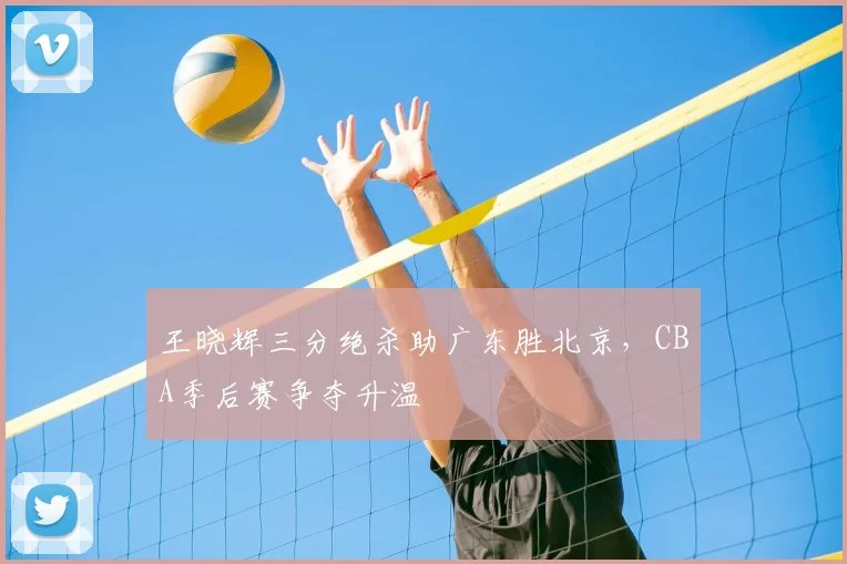 王晓辉三分绝杀助广东胜北京,CBA季后赛争夺升温