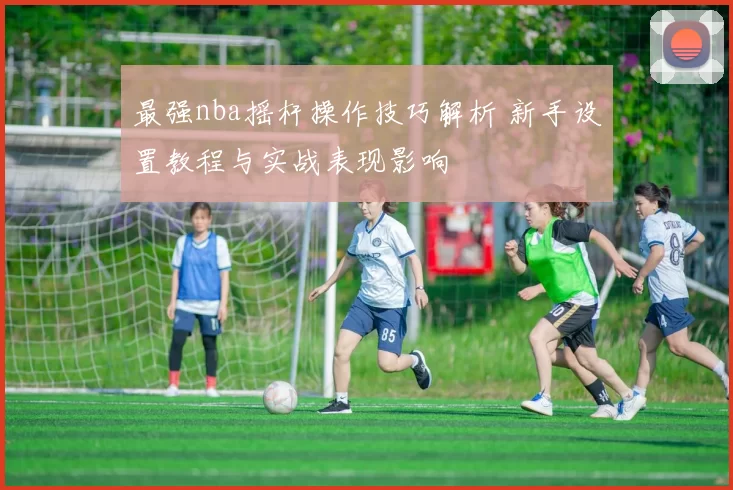最强nba摇杆操作技巧解析 新手设置教程与实战表现影响
