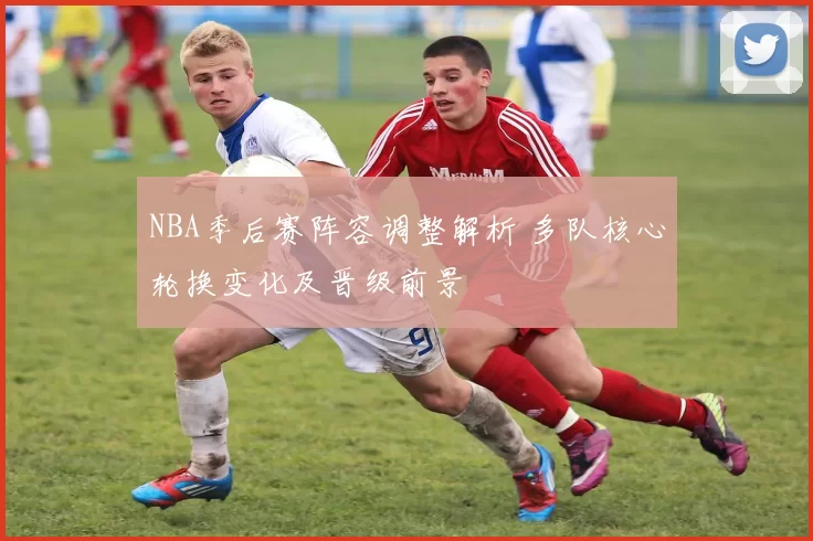 NBA季后赛阵容调整解析 多队核心轮换变化及晋级前景