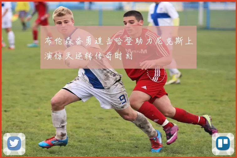 布伦森奋勇追击哈登助力尼克斯上演惊天逆转传奇时刻
