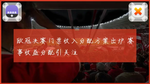 欧冠决赛门票收入分配方案出炉 赛事收益分配引关注