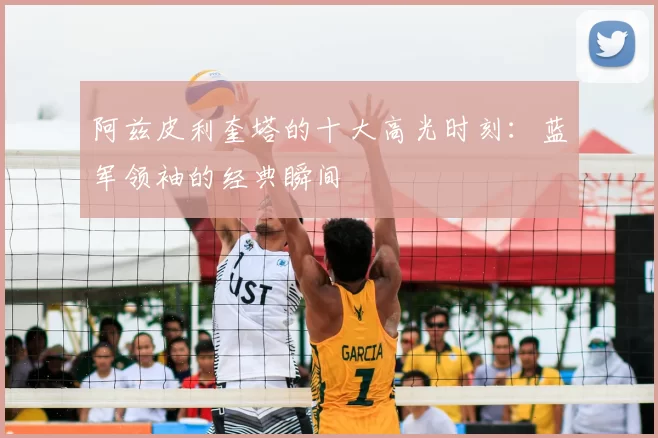 阿兹皮利奎塔的十大高光时刻：蓝军领袖的经典瞬间