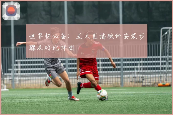 世界杯必备：五大直播软件安装步骤及对比评测